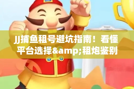 JJ捕鱼租号避坑指南！看懂平台选择&租炮鉴别技巧